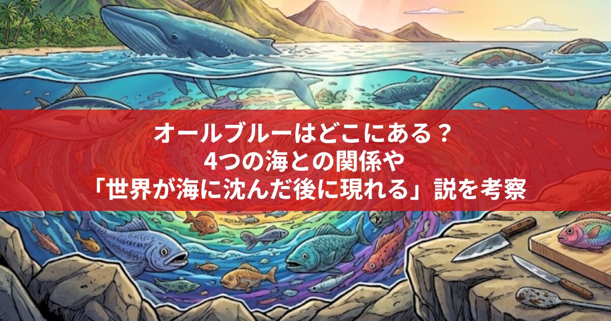 オールブルーはどこにある？ 4つの海との関係や 「世界が海に沈んだ後に現れる」説を考察